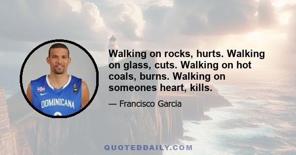 Walking on rocks, hurts. Walking on glass, cuts. Walking on hot coals, burns. Walking on someones heart, kills.