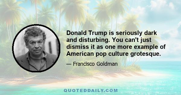 Donald Trump is seriously dark and disturbing. You can't just dismiss it as one more example of American pop culture grotesque.