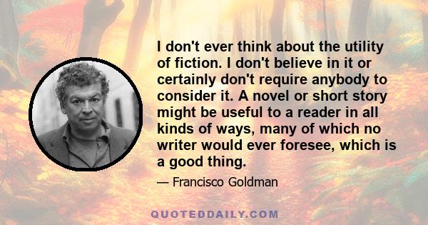 I don't ever think about the utility of fiction. I don't believe in it or certainly don't require anybody to consider it. A novel or short story might be useful to a reader in all kinds of ways, many of which no writer