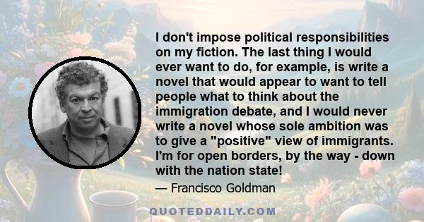 I don't impose political responsibilities on my fiction. The last thing I would ever want to do, for example, is write a novel that would appear to want to tell people what to think about the immigration debate, and I