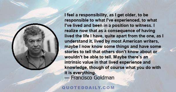 I feel a responsibility, as I get older, to be responsible to what I've experienced, to what I've lived and been in a position to witness. I realize now that as a consequence of having lived the life I have, quite apart 