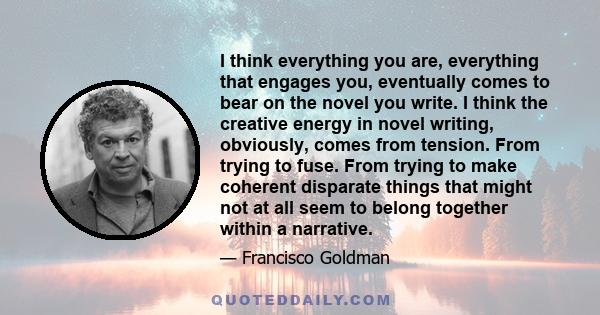 I think everything you are, everything that engages you, eventually comes to bear on the novel you write. I think the creative energy in novel writing, obviously, comes from tension. From trying to fuse. From trying to