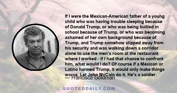 If I were the Mexican-American father of a young child who was having trouble sleeping because of Donald Trump, or who was being bullied in school because of Trump, or who was becoming ashamed of her own background