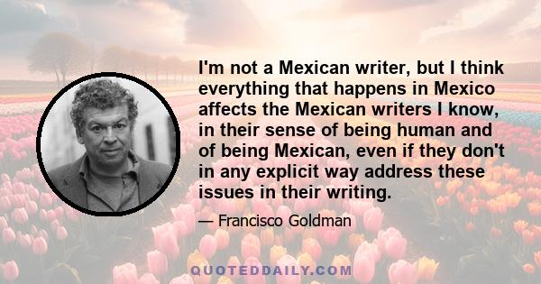 I'm not a Mexican writer, but I think everything that happens in Mexico affects the Mexican writers I know, in their sense of being human and of being Mexican, even if they don't in any explicit way address these issues 