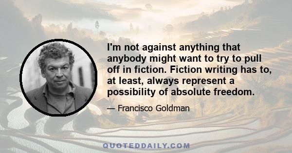 I'm not against anything that anybody might want to try to pull off in fiction. Fiction writing has to, at least, always represent a possibility of absolute freedom.