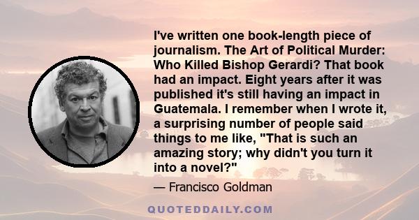 I've written one book-length piece of journalism. The Art of Political Murder: Who Killed Bishop Gerardi? That book had an impact. Eight years after it was published it's still having an impact in Guatemala. I remember