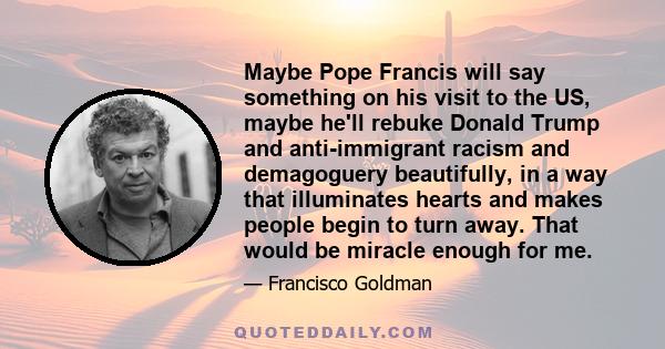 Maybe Pope Francis will say something on his visit to the US, maybe he'll rebuke Donald Trump and anti-immigrant racism and demagoguery beautifully, in a way that illuminates hearts and makes people begin to turn away.