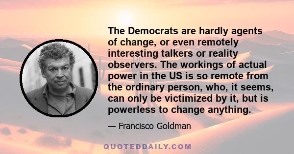 The Democrats are hardly agents of change, or even remotely interesting talkers or reality observers. The workings of actual power in the US is so remote from the ordinary person, who, it seems, can only be victimized