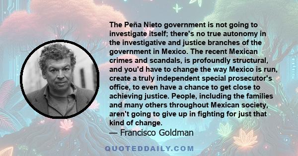 The Peña Nieto government is not going to investigate itself; there's no true autonomy in the investigative and justice branches of the government in Mexico. The recent Mexican crimes and scandals, is profoundly