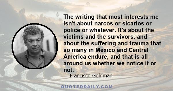 The writing that most interests me isn't about narcos or sicarios or police or whatever. It's about the victims and the survivors, and about the suffering and trauma that so many in Mexico and Central America endure,