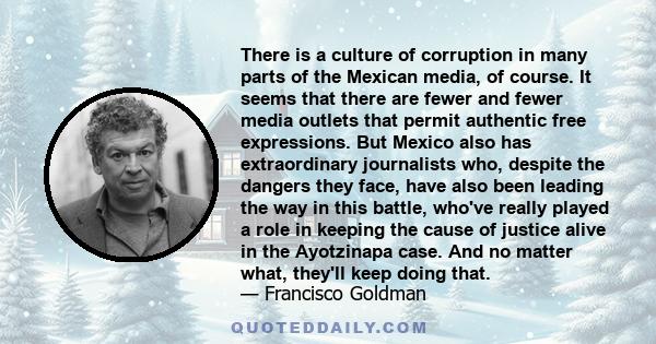 There is a culture of corruption in many parts of the Mexican media, of course. It seems that there are fewer and fewer media outlets that permit authentic free expressions. But Mexico also has extraordinary journalists 