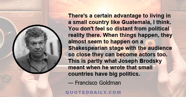 There's a certain advantage to living in a small country like Guatemala, I think. You don't feel so distant from political reality there. When things happen, they almost seem to happen on a Shakespearian stage with the