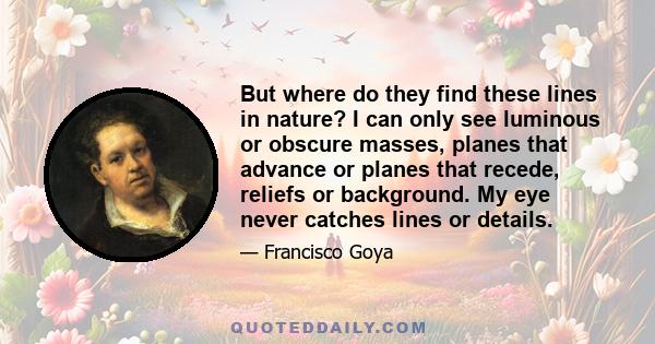 But where do they find these lines in nature? I can only see luminous or obscure masses, planes that advance or planes that recede, reliefs or background. My eye never catches lines or details.