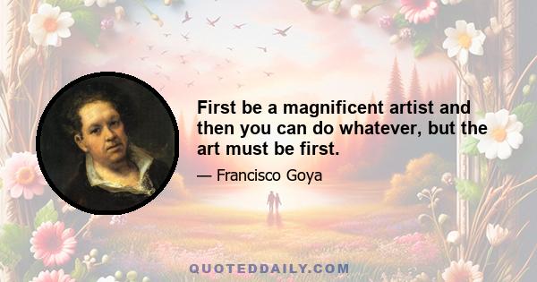 First be a magnificent artist and then you can do whatever, but the art must be first.