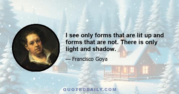 I see only forms that are lit up and forms that are not. There is only light and shadow.