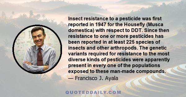 Insect resistance to a pesticide was first reported in 1947 for the Housefly (Musca domestica) with respect to DDT. Since then resistance to one or more pesticides has been reported in at least 225 species of insects