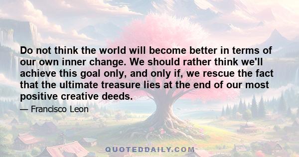 Do not think the world will become better in terms of our own inner change. We should rather think we'll achieve this goal only, and only if, we rescue the fact that the ultimate treasure lies at the end of our most