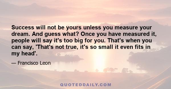 Success will not be yours unless you measure your dream. And guess what? Once you have measured it, people will say it's too big for you. That's when you can say, 'That's not true, it's so small it even fits in my head'.