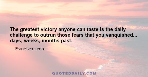 The greatest victory anyone can taste is the daily challenge to outrun those fears that you vanquished... days, weeks, months past.