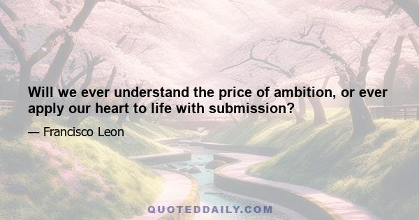 Will we ever understand the price of ambition, or ever apply our heart to life with submission?