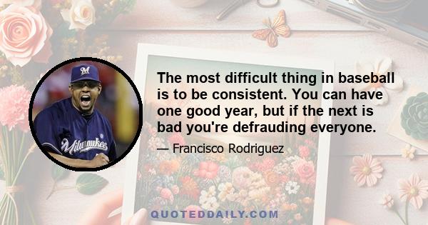 The most difficult thing in baseball is to be consistent. You can have one good year, but if the next is bad you're defrauding everyone.