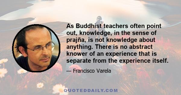 As Buddhist teachers often point out, knowledge, in the sense of prajña, is not knowledge about anything. There is no abstract knower of an experience that is separate from the experience itself.