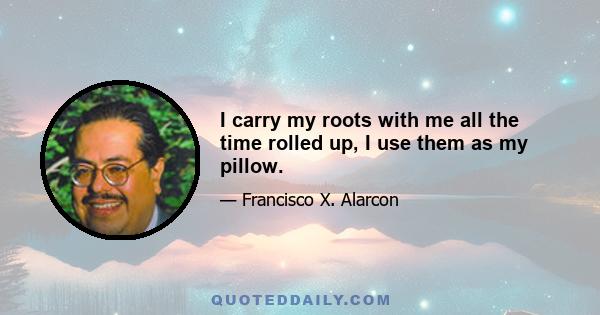 I carry my roots with me all the time rolled up, I use them as my pillow.