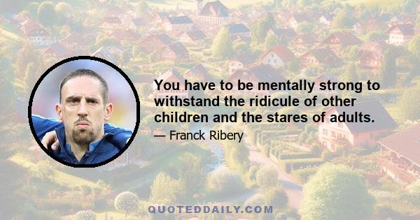 You have to be mentally strong to withstand the ridicule of other children and the stares of adults.