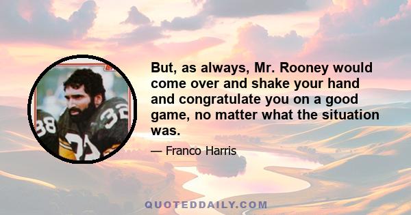 But, as always, Mr. Rooney would come over and shake your hand and congratulate you on a good game, no matter what the situation was.