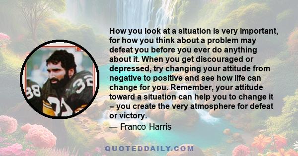 How you look at a situation is very important, for how you think about a problem may defeat you before you ever do anything about it. When you get discouraged or depressed, try changing your attitude from negative to