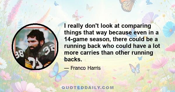 I really don't look at comparing things that way because even in a 14-game season, there could be a running back who could have a lot more carries than other running backs.