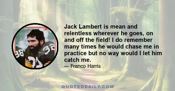 Jack Lambert is mean and relentless wherever he goes, on and off the field! I do remember many times he would chase me in practice but no way would I let him catch me.