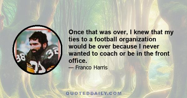 Once that was over, I knew that my ties to a football organization would be over because I never wanted to coach or be in the front office.