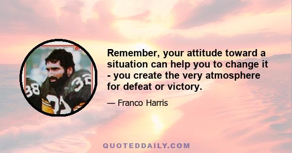 Remember, your attitude toward a situation can help you to change it - you create the very atmosphere for defeat or victory.