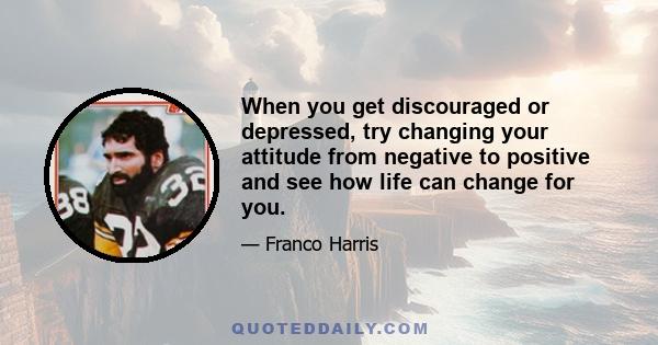 When you get discouraged or depressed, try changing your attitude from negative to positive and see how life can change for you.