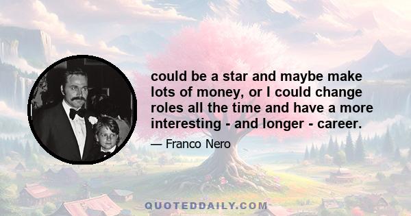 could be a star and maybe make lots of money, or I could change roles all the time and have a more interesting - and longer - career.