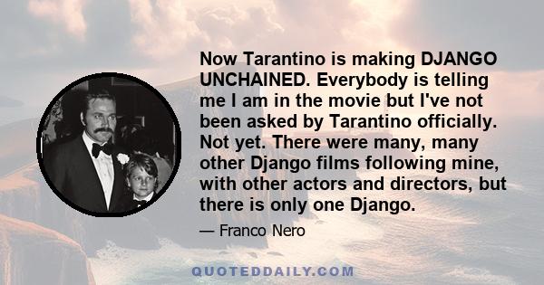 Now Tarantino is making DJANGO UNCHAINED. Everybody is telling me I am in the movie but I've not been asked by Tarantino officially. Not yet. There were many, many other Django films following mine, with other actors