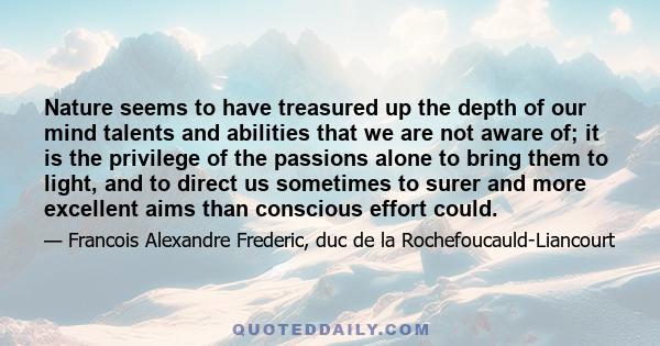 Nature seems to have treasured up the depth of our mind talents and abilities that we are not aware of; it is the privilege of the passions alone to bring them to light, and to direct us sometimes to surer and more