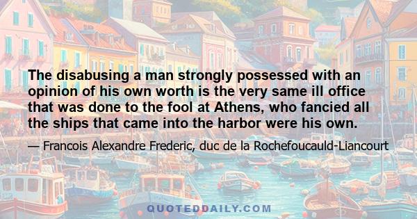 The disabusing a man strongly possessed with an opinion of his own worth is the very same ill office that was done to the fool at Athens, who fancied all the ships that came into the harbor were his own.