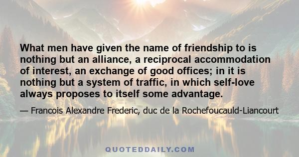 What men have given the name of friendship to is nothing but an alliance, a reciprocal accommodation of interest, an exchange of good offices; in it is nothing but a system of traffic, in which self-love always proposes 