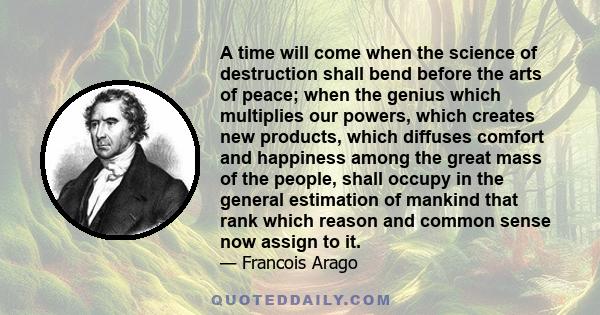 A time will come when the science of destruction shall bend before the arts of peace; when the genius which multiplies our powers, which creates new products, which diffuses comfort and happiness among the great mass of 