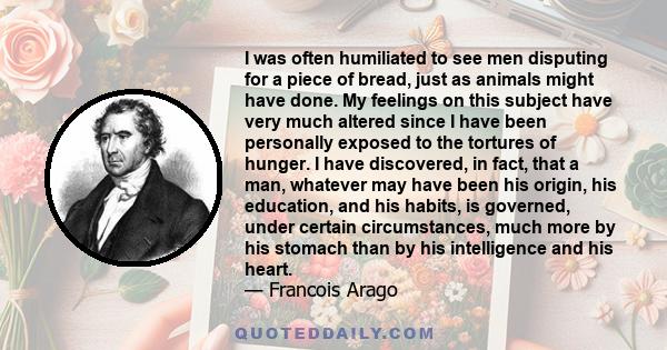 I was often humiliated to see men disputing for a piece of bread, just as animals might have done. My feelings on this subject have very much altered since I have been personally exposed to the tortures of hunger. I