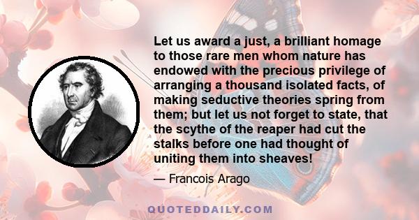 Let us award a just, a brilliant homage to those rare men whom nature has endowed with the precious privilege of arranging a thousand isolated facts, of making seductive theories spring from them; but let us not forget