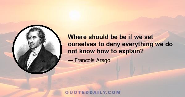 Where should be be if we set ourselves to deny everything we do not know how to explain?