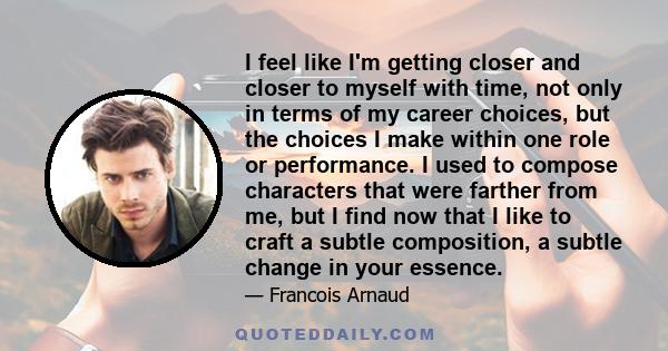 I feel like I'm getting closer and closer to myself with time, not only in terms of my career choices, but the choices I make within one role or performance. I used to compose characters that were farther from me, but I 