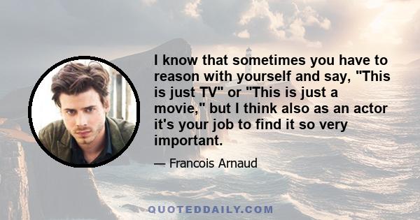 I know that sometimes you have to reason with yourself and say, This is just TV or This is just a movie, but I think also as an actor it's your job to find it so very important.