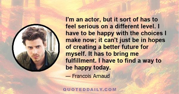 I'm an actor, but it sort of has to feel serious on a different level. I have to be happy with the choices I make now; it can't just be in hopes of creating a better future for myself. It has to bring me fulfillment. I