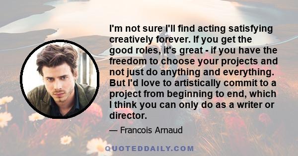 Im not sure Ill find acting satisfying creatively forever. If you get the good roles, its great - if you have the freedom to choose your projects and not just do anything and everything.