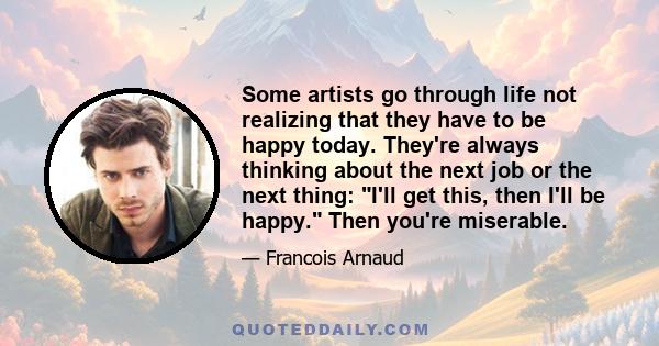 Some artists go through life not realizing that they have to be happy today. They're always thinking about the next job or the next thing: I'll get this, then I'll be happy. Then you're miserable.