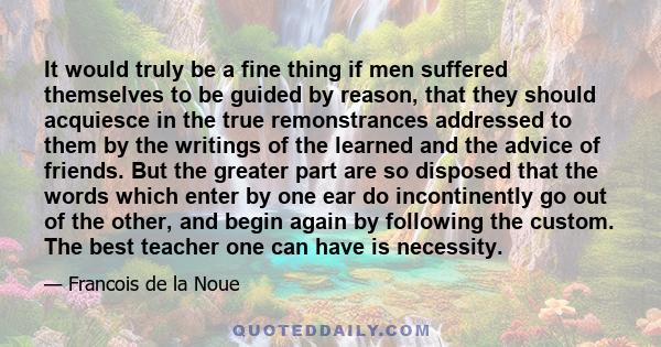 It would truly be a fine thing if men suffered themselves to be guided by reason, that they should acquiesce in the true remonstrances addressed to them by the writings of the learned and the advice of friends. But the